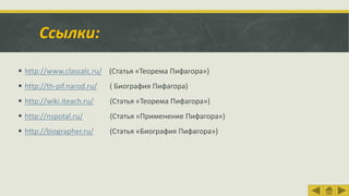 Ссылки:
 http://www.clascalc.ru/ (Статья «Теорема Пифагора»)
 http://th-pif.narod.ru/ ( Биография Пифагора)
 http://wiki.iteach.ru/ (Статья «Теорема Пифагора»)
 http://nspotal.ru/ (Статья «Применение Пифагора»)
 http://biographer.ru/ (Статья «Биография Пифагора»)
 