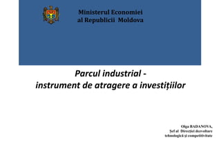 Parcul industrial - 
instrument de atragere a investițiilor 
Olga BADANOVA, 
Şef al Direcţiei dezvoltare 
tehnologică și competitivitate 
Ministerul Economiei 
al Republicii Moldova 
 
