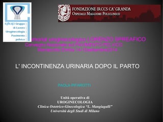 Unità operativa di
UROGINECOLOGIA
Clinica Ostetrico-Ginecologica “L. Mangiagalli”
Università degli Studi di Milano
L' INCONTINENZA URINARIA DOPO IL PARTO
Memorial uroginecologico LORENZO SPREAFICO
Convegno Nazionale sul PAVIMENTO PELVICO
Montecchio Emilia 14-15settembre2014
PAOLA PIFAROTTI
 