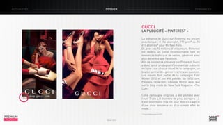 ACTUALITÉS

DOSSIER

TENDANCES

GUCCI

LA PUBLICITÉ « PINTEREST »
La présence de Gucci sur Pinterest est encore
anecdotique : 8 154 abonnés*, 711 pins* vs. 72
693 abonnés* pour Michael Kors.
Or, avec ses 10 millions d’utilisateurs, Pinterest
est devenu un canal incontournable tant en
termes de trafic que de ventes, génèrant ainsi
plus de ventes que Facebook.
Afin de booster sa présence sur Pinterest, Gucci
a donc lancé un dispositif innovant de publicité
en ligne : sur chaque visuel de la campagne, un
bouton permet de « pinner » l’article en question.
Les visuels font partie de la campagne Fall/
Winter 2012 et ont été publiés sur WSJ.com,
Polyvore, Style.com, Lifestyle Mirror ainsi que
sur le blog mode du New York Magazine «The
Cut».
Cette campagne originale a été pilotéee avec
l’outil Triple Lift (nombre de pins, de repins …).
Il est néanmoins trop tôt pour dire s’il s’agit là
d’une vraie tendance ou d’un simple effet de
mode…

PREMIUM
INSIGHT

* Source Pinterest janvier 2013

Février 2013

 