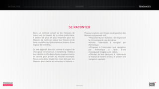 ACTUALITÉS

DOSSIER

TENDANCES

SE RACONTER
Dans un contexte actuel où les marques de
luxes sont au devant de la scène publicitaire,
il devient de plus en plus important pour les
Maisons de mettre en valeur leur histoire et de
faire connaître leur patrimoine au travers d’une
logique de branding.

Plusieurs options sont mises à la disposition des
Maisons qui peuvent soit :
• Raconter leurs « histoires » en respectant
la chronologie de ces dernières,
• Inviter l’internaute à naviguer par
thématique,
• Proposer à l’internaute une navigation
par
thématique
à
l’aide
d’une
mosaïquesd’images ou de vidéos,
• Décider de faire découvrir à l’internaute
la marque à travers un lieu, et utiliser une
navigation spatiale.

Le web apparaît bien sûr comme le support de
choix pour construire un « storytelling » fidèle à
leur identité et offre de multiples moyens à mettre
en oeuvre pour arriver au résultat escompté.
Nous avons donc étudié les choix faits par les
Maisons pour mettre en scène leur « histoire ».

PREMIUM
INSIGHT

Février 2013

 