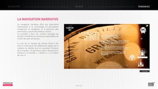 ACTUALITÉS

DOSSIER

TENDANCES

LA NAVIGATION NARRATIVE
La navigation narrative offre une alternative
intéressante à la chronologie en permettant
d’organiser la navigation et le parcours des
internautes suivant des thèmes choisis.
Ce procédé a bien sûr comme avantage de
faciliter la lisibilité et comme principal défaut de
limiter les axes de lecture.
Le site de la marque de whisky Grant’s fait
vivre à l’internaute les différentes étapes de la
création du whisky tout en racontant l’histoire
de la marque. Un parcours autour de plusieurs
thèmes (« La famille », « Grant’s », « Le maître
de chai »).

> Le site

PREMIUM
INSIGHT

Février 2013

 