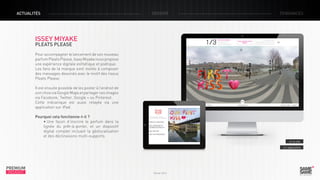 ACTUALITÉS

DOSSIER

TENDANCES

ISSEY MIYAKE
PLEATS PLEASE

Pour accompagner le lancement de son nouveau
parfum Pleats Please, Issey Miyake nous propose
une expérience digitale esthétique et poétique.
Les fans de la marque sont invités à composer
des messages dessinés avec le motif des tissus
Pleats Please.
Il est ensuite possible de les poster à l’endroit de
son choix via Google Maps et partager ces images
via Facebook, Twitter, Google + ou Pinterest.
Cette mécanique est aussi relayée via une
application sur iPad.
Pourquoi cela fonctionne-t-il ?
• Une façon d’inscrire le parfum dans la
lignée du prêt-à-porter, et un dispositif
digital complet incluant la géolocalisation
et des déclinaisons multi-supports.
> Le site
> L’application

PREMIUM
INSIGHT

Février 2013

 