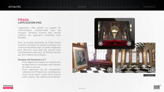 ACTUALITÉS

DOSSIER

TENDANCES

PRADA

L’APPLICATION IPAD
L’application iPad devient un support de
communication incontournable pour les
marques. Certaines d’entres elles lancent
d’ailleurs des application innovantes voire
décalées.
Ainsi, la nouvelle application de Prada réussit
à joindre l’artistique au ludique et propose aux
clients de déambuler dans un palais imaginaire
pour découvrir aussi bien des oeuvres d’art
contemporaines (portraits de Richard Haines)
que des créations de la Maison.
Pourquoi cela fonctionne-t-il ?
• Une application ludique, en rupture avec
les applications « classiques » des marques
de mode ou de luxe.
• Une application qui fait transparaître
l’attache entre Prada et l’art contemporain,
et qui met en valeur, autour d’une mise en
scène créative, des créations de la Maison.

PREMIUM
INSIGHT

> L’application

Février 2013

 