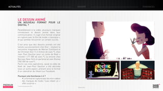 ACTUALITÉS

DOSSIER

LE DESSIN ANIMÉ

UN NOUVEAU FORMAT POUR LE
DIGITAL ?
Parallèlement à la vidéo, plusieurs marques
introduisent le dessin animé dans leur
communication. Il s’agit d’un format original
en rupture avec le film de mode « classique »,
et qui semble rencontrer un certain succès.
C’est ainsi que des dessins animés ont été
lancés successivement chez Dior - relatant la
rencontre imaginaire de Marion Cottillard et
de Christian Dior (1,3 million de vues *), chez
Jean Paul Gaultier pour un conte de Noel «
relooké » (71 000 de vues *), ou encore chez
Barneys New-York en partenariat avec Disney
(782 000 de vues*).
Parmi ces trois opérations, seule la vidéo de
Noël de Jean-Paul Gaultier a été déclinée
sous un autre aspect, prenant ainsi le format
d’un calendrier de l’Avent sur Facebook.

PREMIUM
INSIGHT

Pourquoi cela fonctionne-t-il ?
• Le format en rupture avec les mini-vidéos
des marques de mode / luxe créant un «
effet surprise ».
* Source Youtube janvier 2013

Février 2013

TENDANCES

 