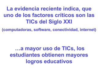 La evidencia reciente indica, que uno de los factores críticos son las TICs del Siglo XXI (computadoras, software, conectividad, internet) … a mayor uso de TICs, los estudiantes obtienen mayores logros educativos 