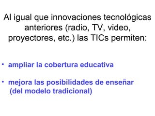 Al igual que innovaciones tecnológicas anteriores (radio, TV, video, proyectores, etc.) las TICs permiten: ampliar la cobertura educativa mejora las posibilidades de enseñar  (del modelo tradicional) 