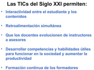 Las TICs del Siglo XXI permiten: Interactividad entre el estudiante y los contenidos Retroalimentación simultánea Que los docentes evolucionen de instructores a asesores Desarrollar competencias y habilidades útiles para funcionar en la sociedad y aumentar la productividad Formación continua de los formadores 