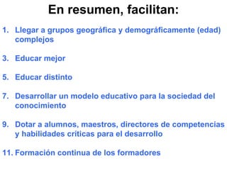 En resumen, facilitan: Llegar a grupos geográfica y demográficamente (edad) complejos Educar mejor Educar distinto Desarrollar un modelo educativo para la sociedad del conocimiento Dotar a alumnos, maestros, directores de competencias y habilidades críticas para el desarrollo Formación continua de los formadores 