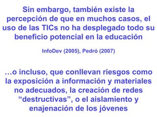 Sin embargo, también existe la percepción de que en muchos casos, el uso de las TICs no ha desplegado todo su beneficio potencial en la educación InfoDev (2005), Pedró (2007) … o incluso, que conllevan riesgos como la exposición a información y materiales no adecuados, la creación de redes “destructivas”, o el aislamiento y enajenación de los jóvenes 