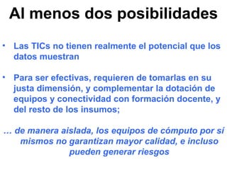 Al menos dos posibilidades Las TICs no tienen realmente el potencial que los datos muestran Para ser efectivas, requieren de tomarlas en su justa dimensión, y complementar la dotación de equipos y conectividad con formación docente, y del resto de los insumos; …  de manera aislada, los equipos de cómputo por sí mismos no garantizan mayor calidad, e incluso pueden generar riesgos 