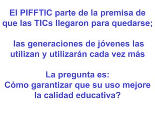 El PIFFTIC parte de la premisa de que las TICs llegaron para quedarse; las generaciones de jóvenes las utilizan y utilizarán cada vez más La pregunta es: Cómo garantizar que su uso mejore la calidad educativa? 