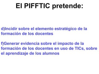 El PIFFTIC pretende: Incidir sobre el elemento estratégico de la formación de los docentes Generar evidencia sobre el impacto de la formación de los docentes en uso de TICs, sobre el aprendizaje de los alumnos 