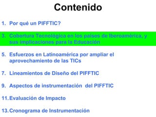 Contenido Por qué un PIFFTIC? Cobertura Tecnológica en los países de Iberoamérica, y sus implicaciones para la Educación Esfuerzos en Latinoamérica por ampliar el aprovechamiento de las TICs Lineamientos de Diseño del PIFFTIC Aspectos de instrumentación  del PIFFTIC Evaluación de Impacto Cronograma de Instrumentación 