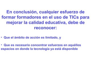 En conclusión, cualquier esfuerzo de formar formadores en el uso de TICs para mejorar la calidad educativa, debe de reconocer: Que el ámbito de acción es limitado, y Que es necesario concentrar esfuerzos en aquéllos  espacios en donde la tecnología ya está disponible 