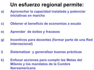 Un esfuerzo regional permite: Aprovechar la capacidad instalada y potenciar iniciativas en marcha Obtener el beneficio de economías a escala Aprender  de éxitos y fracasos Incentivos para docentes (formar parte de una Red internacional) Sistematizar  y generalizar buenas prácticas Enfocar acciones para cumplir las Metas del Milenio y los mandatos de la Cumbre Iberoamericana 