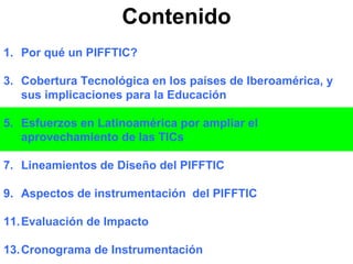Contenido Por qué un PIFFTIC? Cobertura Tecnológica en los países de Iberoamérica, y sus implicaciones para la Educación Esfuerzos en Latinoamérica por ampliar el aprovechamiento de las TICs Lineamientos de Diseño del PIFFTIC Aspectos de instrumentación  del PIFFTIC Evaluación de Impacto Cronograma de Instrumentación 