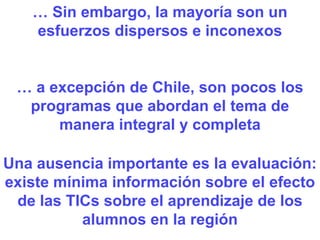 …  Sin embargo, la mayoría son un esfuerzos dispersos e inconexos Una ausencia importante es la evaluación: existe mínima información sobre el efecto de las TICs sobre el aprendizaje de los alumnos en la región …  a excepción de Chile, son pocos los programas que abordan el tema de manera integral y completa 
