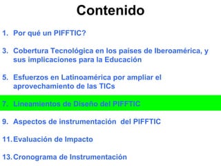 Contenido Por qué un PIFFTIC? Cobertura Tecnológica en los países de Iberoamérica, y sus implicaciones para la Educación Esfuerzos en Latinoamérica por ampliar el aprovechamiento de las TICs Lineamientos de Diseño del PIFFTIC Aspectos de instrumentación  del PIFFTIC Evaluación de Impacto Cronograma de Instrumentación 