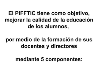 El PIFFTIC tiene como objetivo, mejorar la calidad de la educación de los alumnos,  por medio de la formación de sus docentes y directores mediante 5 componentes: 