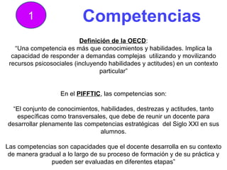 Competencias 1 Definición de la OECD : “ Una competencia es más que conocimientos y habilidades. Implica la capacidad de responder a demandas complejas  utilizando y movilizando recursos psicosociales (incluyendo habilidades y actitudes) en un contexto particular” En el  PIFFTIC , las competencias son: “ El conjunto de conocimientos, habilidades, destrezas y actitudes, tanto específicas como transversales, que debe de reunir un docente para desarrollar plenamente las competencias estratégicas  del Siglo XXI en sus alumnos. Las competencias son capacidades que el docente desarrolla en su contexto de manera gradual a lo largo de su proceso de formación y de su práctica y pueden ser evaluadas en diferentes etapas” 