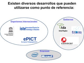 Existen diversos desarrollos que pueden utilizarse como punto de referencia: iste International Society for Technology in Education United Kingdom ePICT European Pedagogital ICT Organismos Internacionales Gobiernos Empresas 