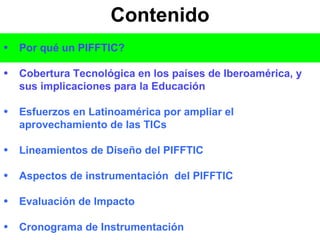 Contenido Por qué un PIFFTIC? Cobertura Tecnológica en los países de Iberoamérica, y sus implicaciones para la Educación Esfuerzos en Latinoamérica por ampliar el aprovechamiento de las TICs Lineamientos de Diseño del PIFFTIC Aspectos de instrumentación  del PIFFTIC Evaluación de Impacto Cronograma de Instrumentación 
