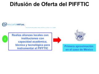 2 Realiza alianzas locales con instituciones con capacidad académica, técnica y tecnológica para instrumentar el PIFFTIC Primera aproximación  en el caso de México Difusión de Oferta del PIFFTIC 