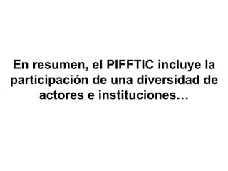 En resumen, el PIFFTIC incluye la participación  de una diversidad de actores e instituciones… 