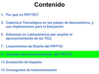 Contenido Por qué un PIFFTIC? Cobertura Tecnológica en los países de Iberoamérica, y sus implicaciones para la Educación Esfuerzos en Latinoamérica por ampliar el aprovechamiento de las TICs Lineamientos de Diseño del PIFFTIC Aspectos de instrumentación  del PIFFTIC Evaluación de Impacto Cronograma de Instrumentación 