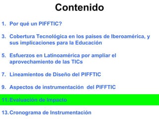 Contenido Por qué un PIFFTIC? Cobertura Tecnológica en los países de Iberoamérica, y sus implicaciones para la Educación Esfuerzos en Latinoamérica por ampliar el aprovechamiento de las TICs Lineamientos de Diseño del PIFFTIC Aspectos de instrumentación  del PIFFTIC Evaluación de Impacto Cronograma de Instrumentación 