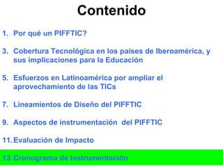 Contenido Por qué un PIFFTIC? Cobertura Tecnológica en los países de Iberoamérica, y sus implicaciones para la Educación Esfuerzos en Latinoamérica por ampliar el aprovechamiento de las TICs Lineamientos de Diseño del PIFFTIC Aspectos de instrumentación  del PIFFTIC Evaluación de Impacto Cronograma de Instrumentación 