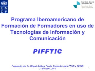Programa Iberoamericano de Formación de Formadores en uso de Tecnologías de Información y Comunicación PIFFTIC Preparado por Dr. Miguel Székely Pardo, Consultor para PNUD y SEGIB 27 de Abril, 2010 
