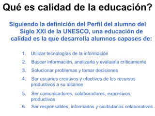 Qué es calidad de la educación? Siguiendo la definición del Perfil del alumno del Siglo XXI de la UNESCO, una educación de calidad es la que desarrolla alumnos capases de: Utilizar tecnologías de la información  2.  Buscar información, analizarla y evaluarla críticamente 3.  Solucionar problemas y tomar decisiones 4.  Ser usuarios creativos y efectivos de los recursos productivos a su alcance 5.  Ser comunicadores, colaboradores, expresivos, productivos 6.  Ser responsables, informados y ciudadanos colaborativos 