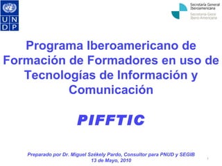 Programa Iberoamericano de Formación de Formadores en uso de Tecnologías de Información y Comunicación PIFFTIC Preparado por Dr. Miguel Székely Pardo, Consultor para PNUD y SEGIB 13 de Mayo, 2010 