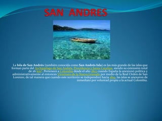 SAN  ANDRES La Isla de San Andrés (también conocida como San Andrés Isla) es las más grande de las islas que forman parte del Archipiélago de San Andrés, Providencia y Santa Catalina, siendo su extensión total de 26 km². Pertenece a Colombia desde el año 1803 cuando España la anexionó política y administrativamente al entonces Virreinato de la Nueva Granada por medio de la Real Orden de San Lorenzo, de tal manera que cuando este territorio se independizó hacia 1819, las islas se anexaron de inmediato por voluntad propia a la actual Colombia. 