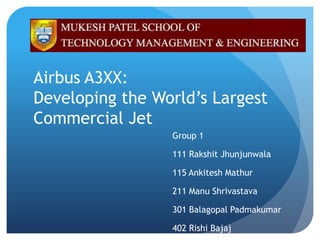 Airbus A3XX:
Developing the World’s Largest
Commercial Jet
                 Group 1

                 111 Rakshit Jhunjunwala

                 115 Ankitesh Mathur

                 211 Manu Shrivastava

                 301 Balagopal Padmakumar

                 402 Rishi Bajaj
 