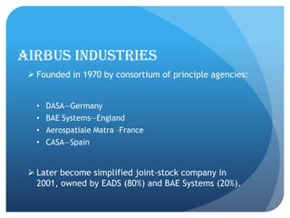AIRBUS INDUSTRIES
  Founded in 1970 by consortium of principle agencies:


   •   DASA—Germany
   •   BAE Systems—England
   •   Aerospatiale Matra –France
   •   CASA—Spain


  Later become simplified joint-stock company in
   2001, owned by EADS (80%) and BAE Systems (20%).
 