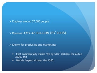  Employs around 57,000 people



 Revenue: €27.45      billion (FY 2008)


 Known for producing and marketing:-


   First commercially viable ’fly-by-wire’ airliner, the Airbus
    A320, and
   World's largest airliner, the A380.
 