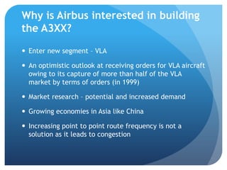 Why is Airbus interested in building
the A3XX?

 Enter new segment – VLA

 An optimistic outlook at receiving orders for VLA aircraft
  owing to its capture of more than half of the VLA
  market by terms of orders (in 1999)

 Market research – potential and increased demand

 Growing economies in Asia like China

 Increasing point to point route frequency is not a
  solution as it leads to congestion
 