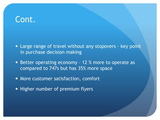 Cont.


 Large range of travel without any stopovers - key point
  in purchase decision making

 Better operating economy – 12 % more to operate as
  compared to 747s but has 35% more space

 More customer satisfaction, comfort

 Higher number of premium flyers
 