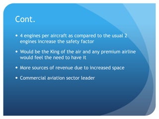 Cont.
 4 engines per aircraft as compared to the usual 2
  engines increase the safety factor

 Would be the King of the air and any premium airline
  would feel the need to have it

 More sources of revenue due to increased space

 Commercial aviation sector leader
 