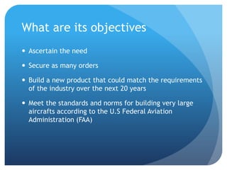 What are its objectives
 Ascertain the need

 Secure as many orders

 Build a new product that could match the requirements
  of the industry over the next 20 years

 Meet the standards and norms for building very large
  aircrafts according to the U.S Federal Aviation
  Administration (FAA)
 