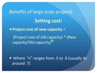 Benefits of large scale projects
              Setting cost:
 Project cost of new capacity =
  (Project cost of old capacity) * (New
 capacity/Old capacity)n


 Where “n” ranges from .5 to .9 (usually its
 around .7)
 