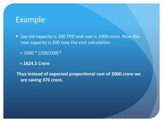Example
 Say old capacity is 100 TPD and cost is 1000 crore. Now the
  new capacity is 200 now the cost calculation.

  = 1000 * (200/100).7

  = 1624.5 Crore

Thus instead of expected proportional cost of 2000 crore we
  are saving 376 crore.
 