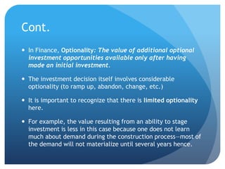 Cont.
 In Finance, Optionality: The value of additional optional
  investment opportunities available only after having
  made an initial investment.

 The investment decision itself involves considerable
  optionality (to ramp up, abandon, change, etc.)

 It is important to recognize that there is limited optionality
  here.

 For example, the value resulting from an ability to stage
  investment is less in this case because one does not learn
  much about demand during the construction process—most of
  the demand will not materialize until several years hence.
 