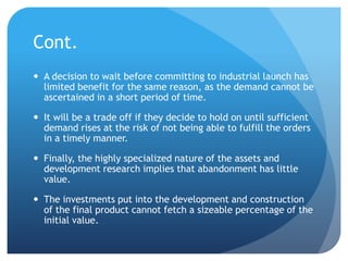 Cont.
 A decision to wait before committing to industrial launch has
  limited benefit for the same reason, as the demand cannot be
  ascertained in a short period of time.

 It will be a trade off if they decide to hold on until sufficient
  demand rises at the risk of not being able to fulfill the orders
  in a timely manner.

 Finally, the highly specialized nature of the assets and
  development research implies that abandonment has little
  value.

 The investments put into the development and construction
  of the final product cannot fetch a sizeable percentage of the
  initial value.
 