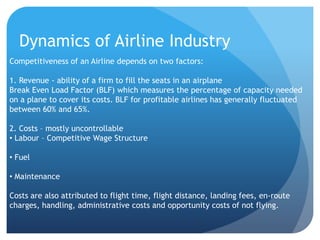Dynamics of Airline Industry
Competitiveness of an Airline depends on two factors:

1. Revenue - ability of a firm to fill the seats in an airplane
Break Even Load Factor (BLF) which measures the percentage of capacity needed
on a plane to cover its costs. BLF for profitable airlines has generally fluctuated
between 60% and 65%.

2. Costs – mostly uncontrollable
• Labour – Competitive Wage Structure

• Fuel

• Maintenance

Costs are also attributed to flight time, flight distance, landing fees, en-route
charges, handling, administrative costs and opportunity costs of not flying.
 