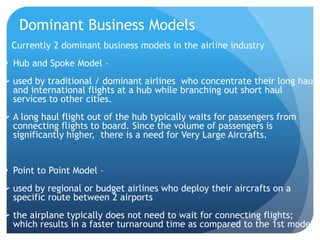 Dominant Business Models
  Currently 2 dominant business models in the airline industry
 Hub and Spoke Model –
 used by traditional / dominant airlines who concentrate their long haul
  and international flights at a hub while branching out short haul
  services to other cities.
 A long haul flight out of the hub typically waits for passengers from
  connecting flights to board. Since the volume of passengers is
  significantly higher, there is a need for Very Large Aircrafts.


 Point to Point Model –
 used by regional or budget airlines who deploy their aircrafts on a
  specific route between 2 airports
 the airplane typically does not need to wait for connecting flights;
  which results in a faster turnaround time as compared to the 1st model
 