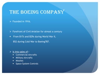 The Boeing Company
 Founded in 1916.



 Forefront of Civil Aviation for almost a century

   From B17s and B29s during World War II,

    B52 during Cold War to Boeing787.



 Is into sales of:-
       Commercial Aircrafts
       Military Aircrafts
       Missiles
       Space System Controls
 